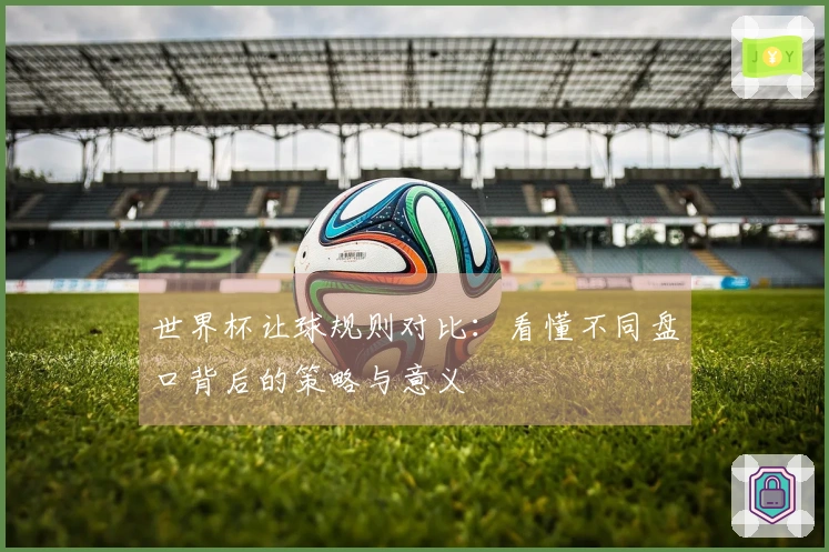 世界杯让球规则对比：看懂不同盘口背后的策略与意义