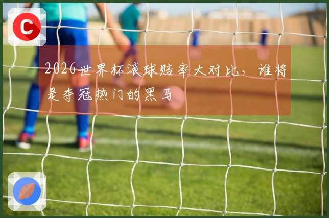 2026世界杯滚球赔率大对比，谁将是夺冠热门的黑马